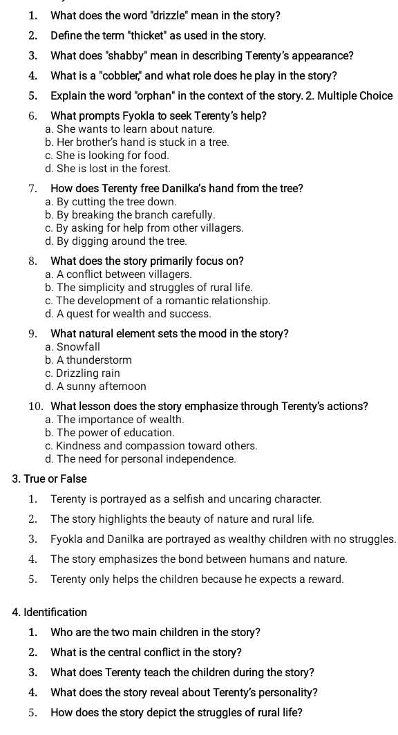 What does the word "drizzle" mean in the story?
2. Define the term "thicket" as used in the story.
3. What does "shabby" mean in describing Terenty’s appearance?
4. What is a "cobbler," and what role does he play in the story?
5. Explain the word "orphan" in the context of the story. 2. Multiple Choice
6. What prompts Fyokla to seek Terenty's help?
a. She wants to learn about nature.
b. Her brother's hand is stuck in a tree.
c. She is looking for food.
d. She is lost in the forest.
7. How does Terenty free Danilka's hand from the tree?
a. By cutting the tree down.
b. By breaking the branch carefully.
c. By asking for help from other villagers.
d. By digging around the tree.
8. What does the story primarily focus on?
a. A conflict between villagers.
b. The simplicity and struggles of rural life.
c. The development of a romantic relationship.
d. A quest for wealth and success.
9. What natural element sets the mood in the story?
a. Snowfall
b. A thunderstorm
c. Drizzling rain
d. A sunny afternoon
10. What lesson does the story emphasize through Terenty's actions?
a. The importance of wealth.
b. The power of education.
c. Kindness and compassion toward others.
d. The need for personal independence.
3. True or False
1. Terenty is portrayed as a selfish and uncaring character.
2. The story highlights the beauty of nature and rural life.
3. Fyokla and Danilka are portrayed as wealthy children with no struggles.
4. The story emphasizes the bond between humans and nature.
5. Terenty only helps the children because he expects a reward.
4. Identification
1. Who are the two main children in the story?
2. What is the central conflict in the story?
3. What does Terenty teach the children during the story?
4. What does the story reveal about Terenty's personality?
5. How does the story depict the struggles of rural life?