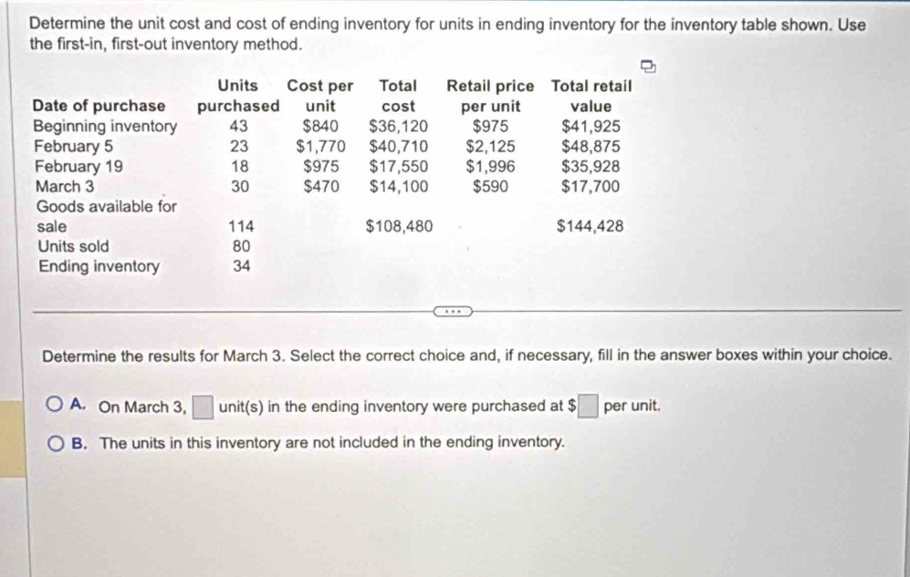 Determine the unit cost and cost of ending inventory for units in ending inventory for the inventory table shown. Use
the first-in, first-out inventory method.
Determine the results for March 3. Select the correct choice and, if necessary, fill in the answer boxes within your choice.
A. On March 3, □ unit(s) in the ending inventory were purchased at $□ per unit.
B. The units in this inventory are not included in the ending inventory.