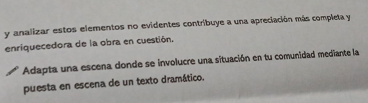 analizar estos elementos no evidentes contribuye a una apreciación más completa y 
enriquecedora de la obra en cuestión. 
Adapta una escena donde se involucre una situación en tu comunidad mediante la 
puesta en escena de un texto dramático.