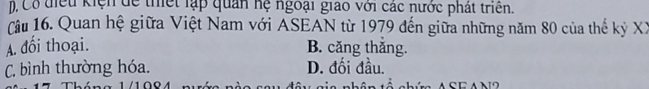 Có điểu kiện để thiết lạp quan hệ ngoại giao với các nước phát triên.
Câu 16. Quan hệ giữa Việt Nam với ASEAN từ 1979 đến giữa những năm 80 của thế kỷ XX
A. đối thoại. B. căng thăng.
C. bình thường hóa. D. đối đầu.
1 /10º4