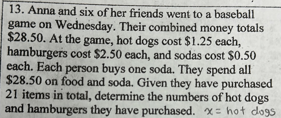 Anna and six of her friends went to a baseball 
game on Wednesday. Their combined money totals
$28.50. At the game, hot dogs cost $1.25 each, 
hamburgers cost $2.50 each, and sodas cost $0.50
each. Each person buys one soda. They spend all
$28.50 on food and soda. Given they have purchased
21 items in total, determine the numbers of hot dogs 
and hamburgers they have purchased.