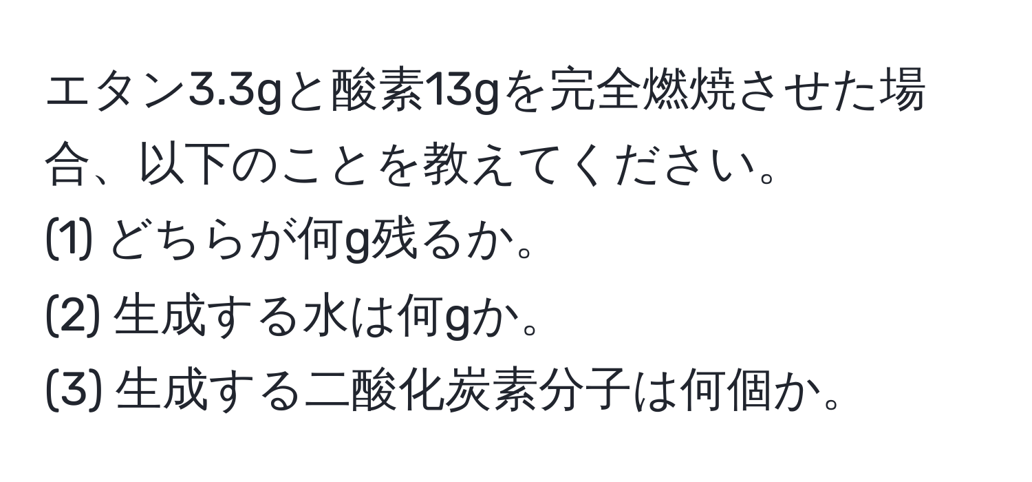 エタン3.3gと酸素13gを完全燃焼させた場合、以下のことを教えてください。  
(1) どちらが何g残るか。  
(2) 生成する水は何gか。  
(3) 生成する二酸化炭素分子は何個か。