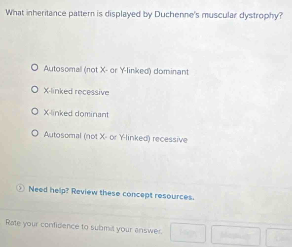 What inheritance pattern is displayed by Duchenne's muscular dystrophy?
Autosomal (not X - or Y -linked) dominant
X -linked recessive
X -linked dominant
Autosomal (not X - or Y -linked) recessive
Need help? Review these concept resources.
Rate your confidence to submit your answer. □ Me