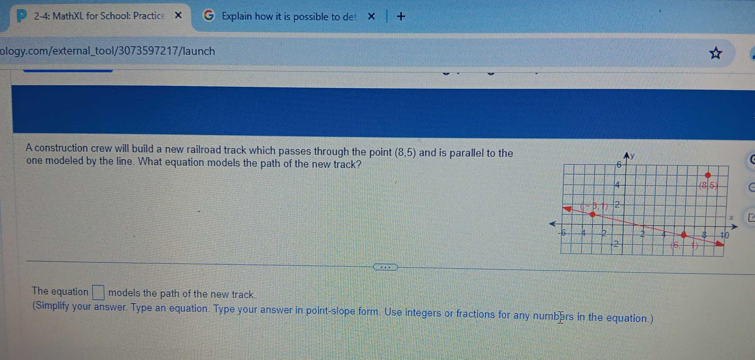 2-4: MathXL for School: Practice × C Explain how it is possible to det × X 
ology.com/external_tool/3073597217/launch 
A construction crew will build a new railroad track which passes through the point (8,5) and is parallel to the 
one modeled by the line. What equation models the path of the new track? 
G 
The equation □° models the path of the new track. 
(Simplify your answer. Type an equation. Type your answer in point-slope form. Use integers or fractions for any numbers in the equation.)