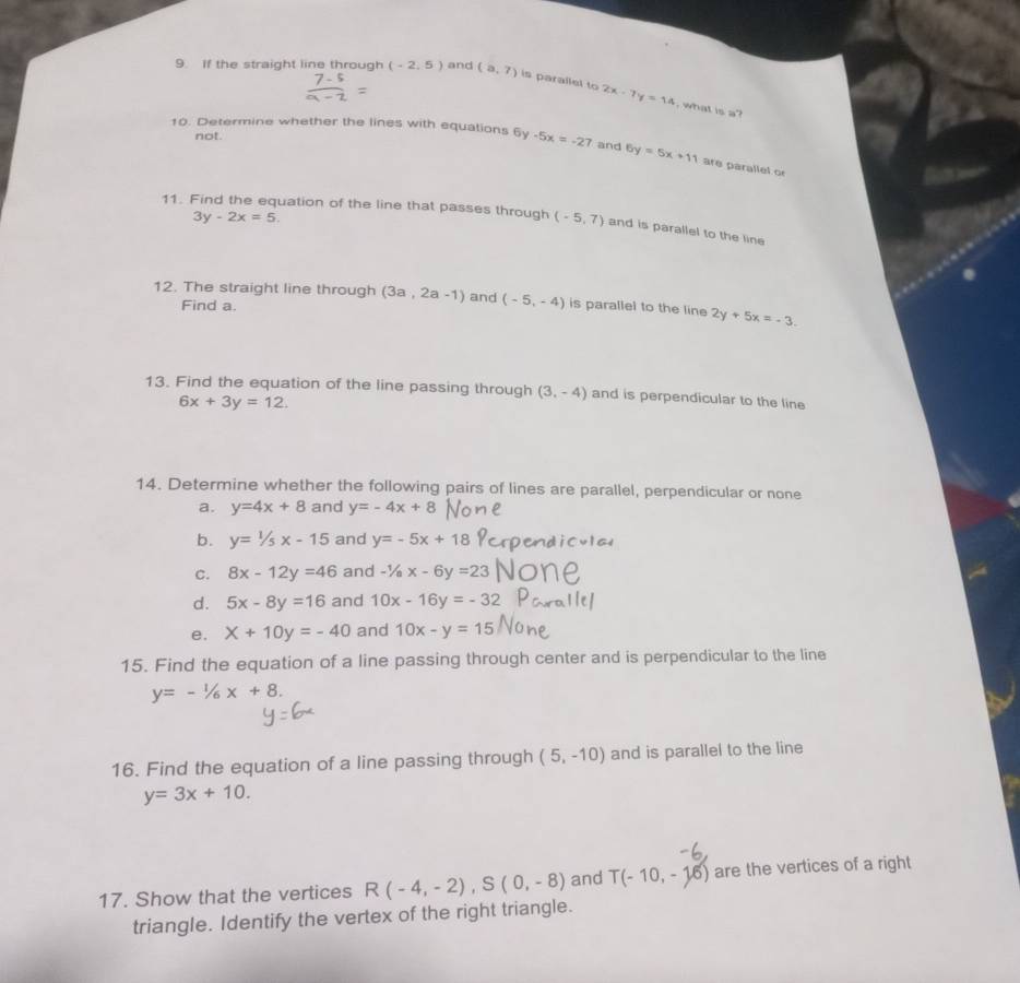 If the straight line through (-2,5) and (a,7) is parallel to 2x-7y=14
, what is a? 
not. 
10. Determine whether the lines with equations 6y -5x=-27 and 6y=5x+11 are parallel or
3y-2x=5. 
11. Find the equation of the line that passes through (-5,7) and is parallel to the line 
12. The straight line through (3a,2a-1) and (-5,-4) is parallel to the line 2y+5x=-3. 
Find a. 
13. Find the equation of the line passing through (3,-4) and is perpendicular to the line
6x+3y=12. 
14. Determine whether the following pairs of lines are parallel, perpendicular or none 
a. y=4x+8 and y=-4x+8
b. y=1/5x-15 and y=-5x+18
C. 8x-12y=46 and -1/ax-6y=23
d. 5x-8y=16 and 10x-16y=-32
e. X+10y=-40 and 10x-y=15
15. Find the equation of a line passing through center and is perpendicular to the line
y=-1/6x+8. 
16. Find the equation of a line passing through (5,-10) and is parallel to the line
y=3x+10. 
17. Show that the vertices R(-4,-2), S(0,-8) and T(-10,-16) are the vertices of a right 
triangle. Identify the vertex of the right triangle.