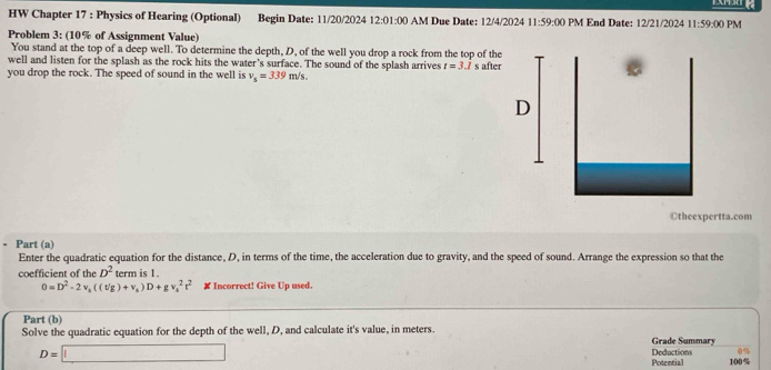 HW Chapter 17 : Physics of Hearing (Optional) Begin Date: 11/20/2024 12:01:00 AM Due Date: 12/4/2024 11:59:00 PM End Date: 12/21/2024 11:59:00 PM 
Problem 3: (10% of Assignment Value) 
You stand at the top of a deep well. To determine the depth, D, of the well you drop a rock from the top of the 
well and listen for the splash as the rock hits the water's surface. The sound of the splash arrives t=3
you drop the rock. The speed of sound in the well is v_5=339m/s. / s after 
Otheexpertta.com 
- Part (a) 
Enter the quadratic equation for the distance, D, in terms of the time, the acceleration due to gravity, and the speed of sound. Arrange the expression so that the 
coefficient of the D^2 term is 1.
0=D^2-2v_1((vg)+v_s)D+gv_s^(2t^2) # Incorrect! Give Up used. 
Part (b) 
Solve the quadratic equation for the depth of the well, D, and calculate it's value, in meters. Grade Summary 
(
D=□ Deductions 100%
Potential