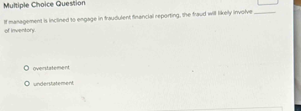 Question
If management is inclined to engage in fraudulent financial reporting, the fraud will likely involve_
of inventory.
overstatement
understatement