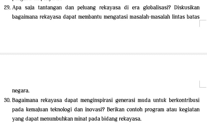 Apa saja tantangan dan peluang rekayasa di era globalisasi? Diskusikan 
bagaimana rekayasa dapat membantu mengatasi masalah-masalah lintas batas 
negara. 
30. Bagaimana rekayasa dapat menginspirasi generasi muda untuk berkontribusi 
pada kemajuan teknologi dan inovasi? Berikan contoh program atau kegiatan 
yang dapat menumbuhkan minat pada bidang rekayasa.