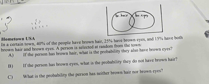 Hometown USA 
In a certain town, 40% of the people have brown hair, 25% have brown eyes, and 15% have both 
brown hair and brown eyes. A person is selected at random from the town: 
A) If the person has brown hair, what is the probability they also have brown eyes? 
B) If the person has brown eyes, what is the probability they do not have brown hair? 
C) What is the probability the person has neither brown hair nor brown eyes?