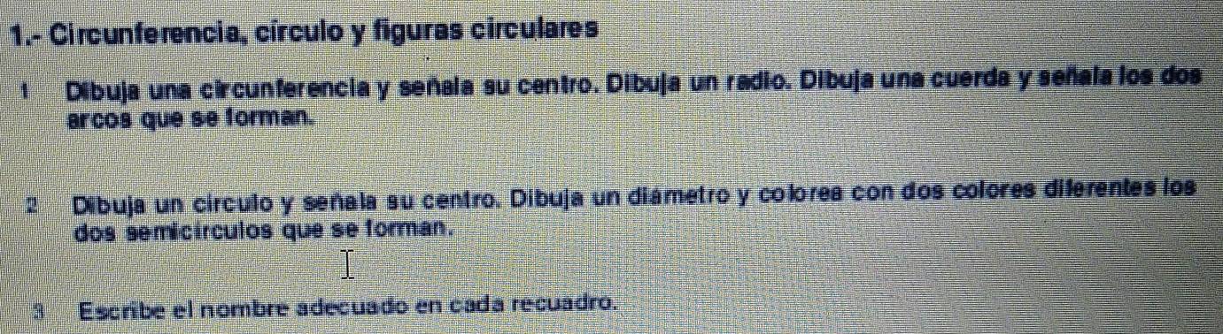 1.- Circunferencia, círculo y figuras círculares 
1 Dibuja una circunferencia y señala su centro. Dibuja un radio. Dibuja una cuerda y señala los dos 
arcos que se forman. 
2 Dibuja un círculo y señala su centro. Dibuja un diámetro y colorea con dos colores diferentes los 
dos semicírculos que se forman. 
Escribe el nombre adecuado en cada recuadro.