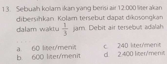 Sebuah kolam ikan yang berisi air 12.000 liter akan
dibersihkan. Kolam tersebut dapat dikosongkan
dalam waktu  1/3  jam. Debit air tersebut adalah
a. 60 liter /menit c. 240 liter /menit
b. 600 liter /menit d. 2.400 liter /menit