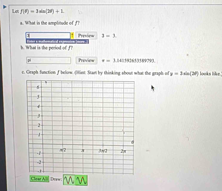 Let f(θ )=3sin (2θ )+1. 
a. What is the amplitude of f? 
3 Preview 3=3. 
↑ 
Enter a mathematical expression [more..] 
b. What is the period of f? 
pì Preview π =3.141592653589793. 
c. Graph function f below. (Hint; Start by thinking about what the graph of y=3sin (2θ ) looks like.) 
Clear All| Draw: