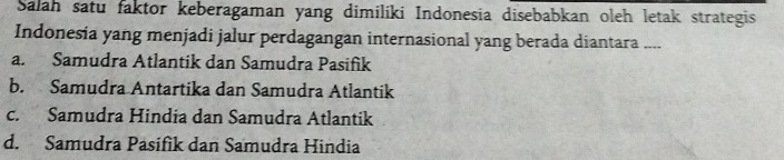 Salah satu faktor keberagaman yang dimiliki Indonesia disebabkan oleh letak strategis
Indonesia yang menjadi jalur perdagangan internasional yang berada diantara ....
a. Samudra Atlantik dan Samudra Pasifik
b. Samudra Antartika dan Samudra Atlantik
c. Samudra Hindia dan Samudra Atlantik
d. Samudra Pasifik dan Samudra Hindia