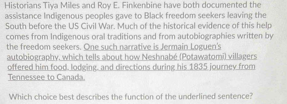 Historians Tiya Miles and Roy E. Finkenbine have both documented the 
assistance Indigenous peoples gave to Black freedom seekers leaving the 
South before the US Civil War. Much of the historical evidence of this help 
comes from Indigenous oral traditions and from autobiographies written by 
the freedom seekers. One such narrative is Jermain Loguen's 
autobiography, which tells about how Neshnabé (Potawatomi) villagers 
offered him food, lodging, and directions during his 1835 journey from 
Tennessee to Canada. 
Which choice best describes the function of the underlined sentence?