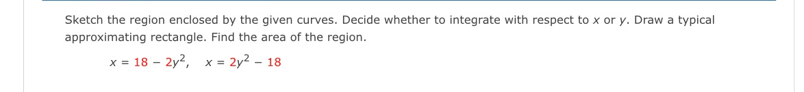 Sketch the region enclosed by the given curves. Decide whether to integrate with respect to x or y. Draw a typical 
approximating rectangle. Find the area of the region.
x=18-2y^2, x=2y^2-18