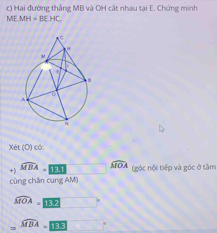 Hai đường thắng MB và OH cắt nhau tại E. Chứng minh
ME.MH=BE.HC. 
Xét (O) có: 
+) widehat MBA=13.1□ widehat MOA (góc nội tiếp và góc ở tâm 
cùng chắn cung AM)
widehat MOA=□ 13.2 □°
widehat MBA=13.3 □°