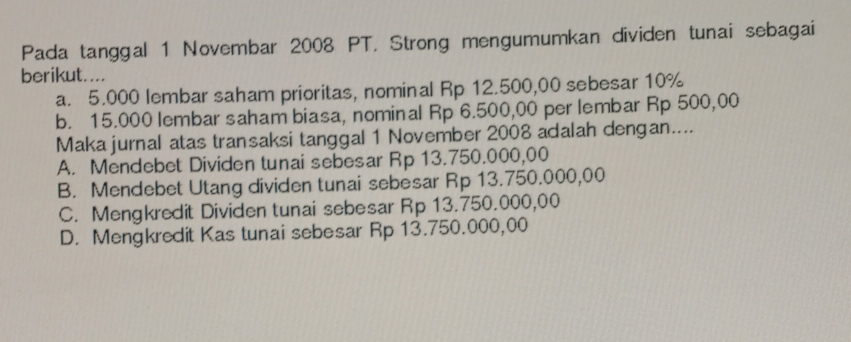 Pada tanggal 1 Novembar 2008 PT. Strong mengumumkan dividen tunai sebagai
berikut....
a. 5.000 lembar saham prioritas, nominal Rp 12.500,00 sebesar 10%
b. 15.000 lembar saham biasa, nominal Rp 6.500,00 per lembar Rp 500,00
Maka jurnal atas transaksi tanggal 1 November 2008 adalah dengan....
A. Mendebet Dividen tunai sebesar Rp 13.750.000,00
B. Mendebet Utang dividen tunai sebesar Rp 13.750.000,00
C. Mengkredit Dividen tunai sebesar Rp 13.750.000,00
D. Mengkredit Kas tunai sebesar Rp 13.750.000,00