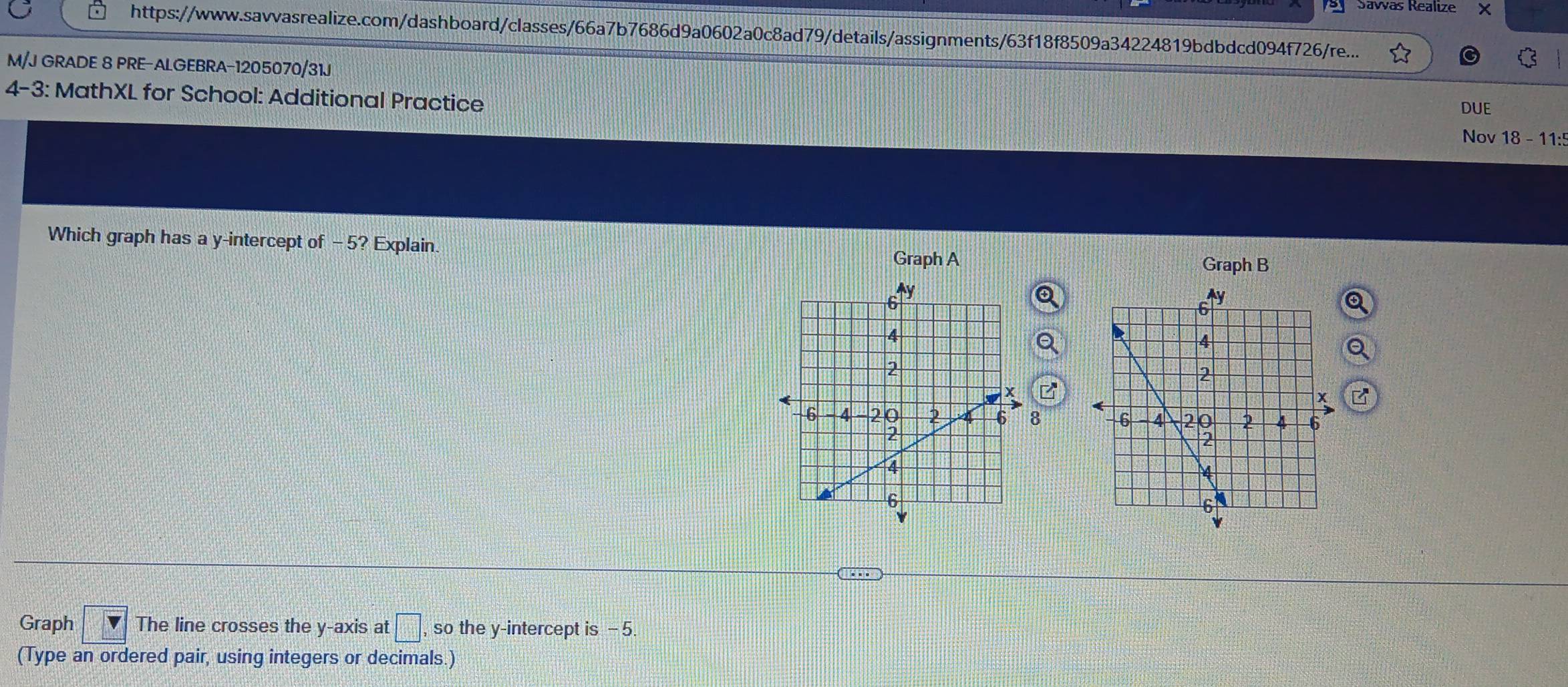 ey Sávas Realize × 
https://www.savvasrealize.com/dashboard/classes/66a7b7686d9a0602a0c8ad79/details/assignments/63f18f8509a34224819bdbdcd094f726/re... 
M/J GRADE 8 PRE-ALGEBRA-1205070/31J 
4-3: MathXL for School: Additional Practice DUE 
Nov 18 - 11: 
Which graph has a y-intercept of - 5? Explain. 
Graph A Graph B 
Q 
Q 
Q 
8 
Graph The line crosses the y-axis at □ , so the y-intercept is - 5. 
(Type an ordered pair, using integers or decimals.)