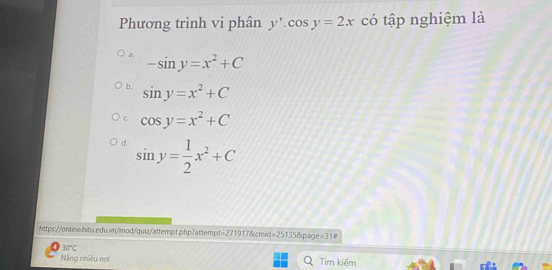 Phương trình vi phân y'.cos y=2x có tập nghiệm là
a. -sin y=x^2+C
b. sin y=x^2+C
C. cos y=x^2+C
d. sin y= 1/2 x^2+C
https://online.hitu.edu.vn/mod/quiz/attempt.php?attempt =2719178cm hid d=25135 varphi age=31#
4 30°C
Náng nhiều nơi Tìm kiếm