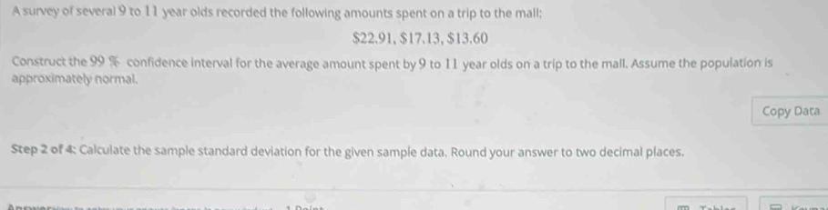 A survey of several 9 to 11 year olds recorded the following amounts spent on a trip to the mall;
$22.91, $17.13, $13.60
Construct the 99 % confidence interval for the average amount spent by 9 to 11 year olds on a trip to the mall. Assume the population is 
approximately normal. 
Copy Data 
Step 2 of 4 : Calculate the sample standard deviation for the given sample data. Round your answer to two decimal places.