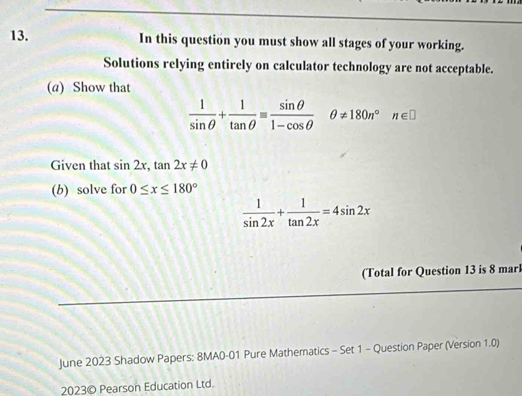 In this question you must show all stages of your working. 
Solutions relying entirely on calculator technology are not acceptable. 
(a) Show that
 1/sin θ  + 1/tan θ  equiv  sin θ /1-cos θ  θ != 180n°n∈ □
Given that sin 2x, tan 2x!= 0
(b) solve for 0≤ x≤ 180°
 1/sin 2x + 1/tan 2x =4sin 2x
(Total for Question 13 is 8 marl 
June 2023 Shadow Papers: 8MA0-01 Pure Mathematics - Set 1 - Question Paper (Version 1.0) 
2023© Pearson Education Ltd.