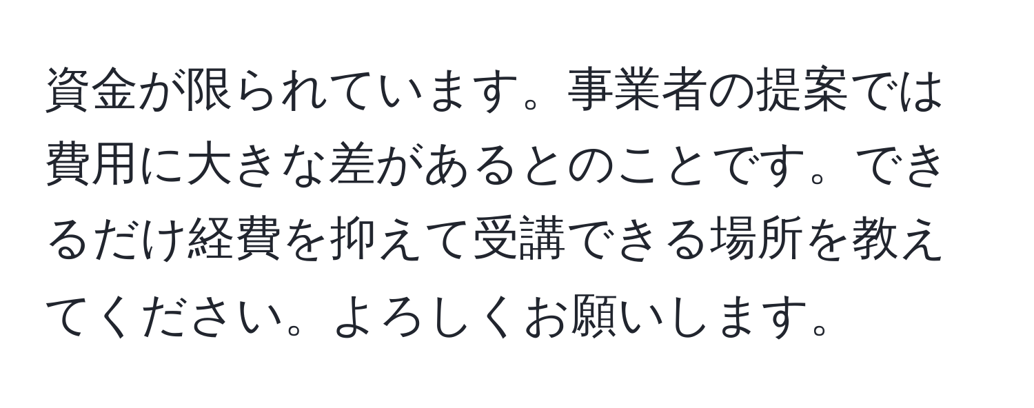 資金が限られています。事業者の提案では費用に大きな差があるとのことです。できるだけ経費を抑えて受講できる場所を教えてください。よろしくお願いします。