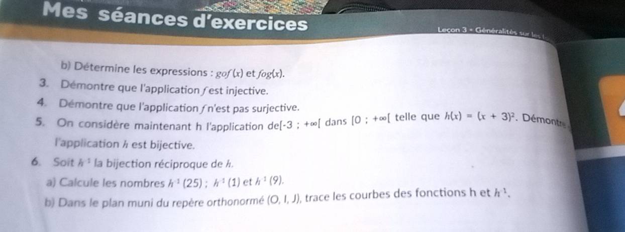 Mes séances d'exercices 
Leçon 3 = Généralités sur les ( 
b) Determine les expressions : gof(x) et fog(x). 
3. Demontre que l'application∫est injective. 
4. Demontre que l'application ∫n'est pas surjective. 
5. On considère maintenant h l'application de[-3;+∈fty [ dans [0;+∈fty telle que h(x)=(x+3)^2 Démontre 
l'application h est bijective. 
6. Soit h^(-1) la bijection réciproque de h. 
a) Calcule les nombres h^(-1)(25); h^(-1)(1) et h^(-1)(9). 
b) Dans le plan muni du repère orthonormé (O,l,J) , trace les courbes des fonctions h et h^(-1),