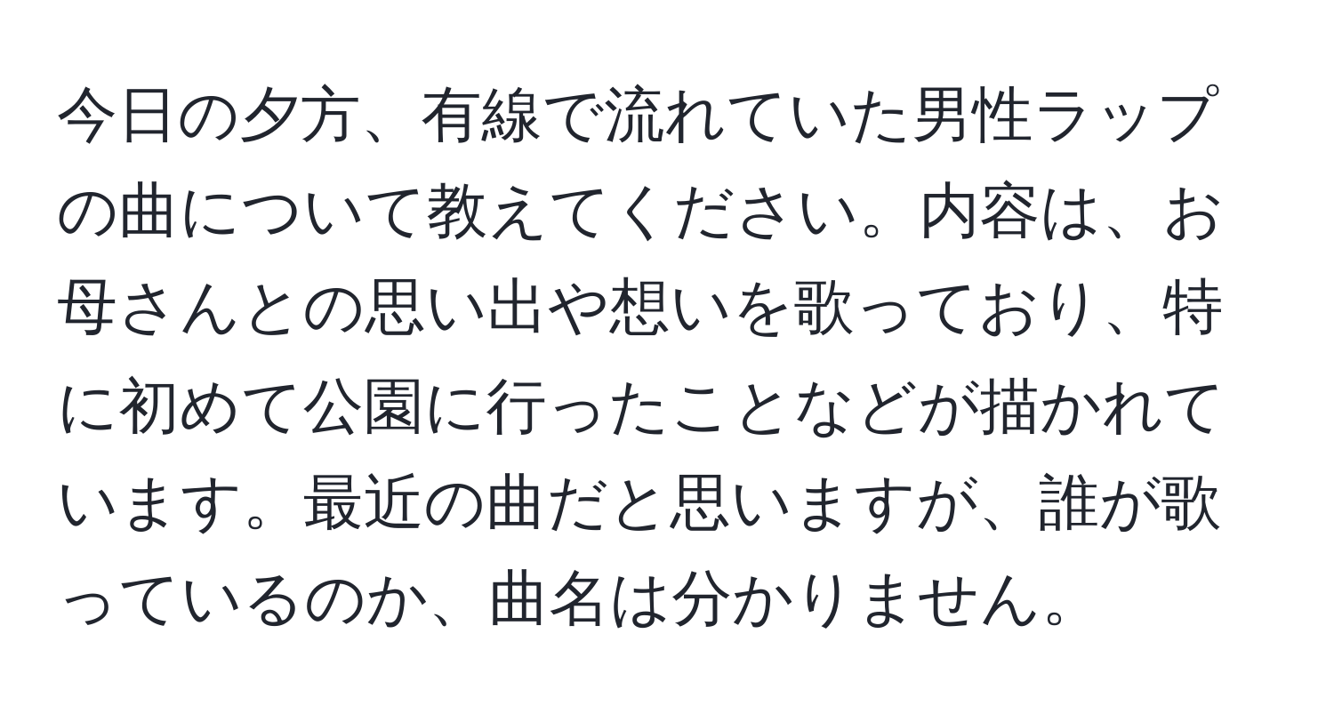 今日の夕方、有線で流れていた男性ラップの曲について教えてください。内容は、お母さんとの思い出や想いを歌っており、特に初めて公園に行ったことなどが描かれています。最近の曲だと思いますが、誰が歌っているのか、曲名は分かりません。