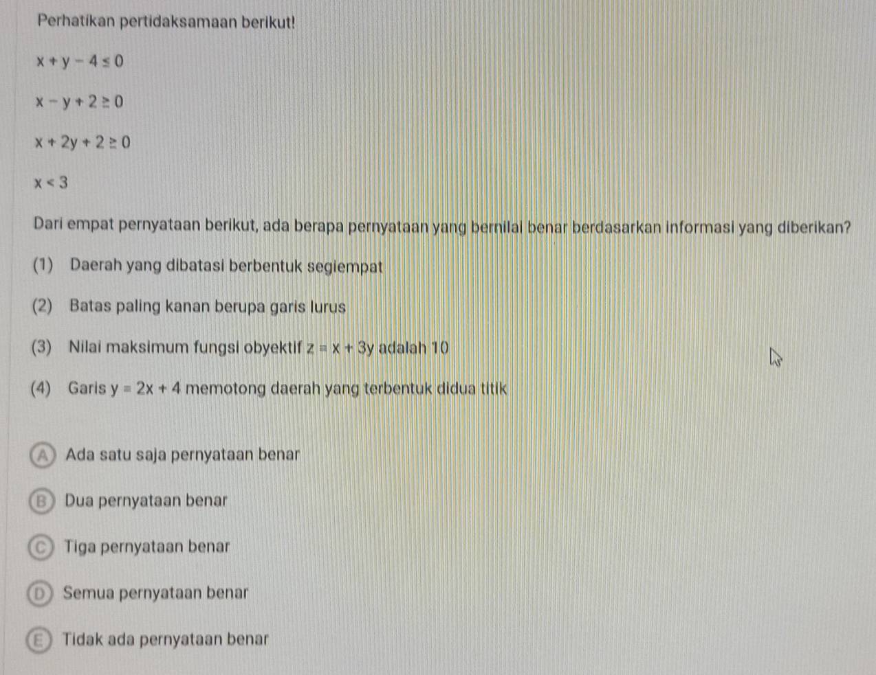 Perhatikan pertidaksamaan berikut!
x+y-4≤ 0
x-y+2≥ 0
x+2y+2≥ 0
x<3</tex> 
Dari empat pernyataan berikut, ada berapa pernyataan yang bernilai benar berdasarkan informasi yang diberikan?
(1) Daerah yang dibatasi berbentuk segiempat
(2) Batas paling kanan berupa garis lurus
(3) Nilai maksimum fungsi obyektif z=x+3y adalah 10
(4) Garis y=2x+4 memotong daerah yang terbentuk didua titik
A Ada satu saja pernyataan benar
B Dua pernyataan benar
Tiga pernyataan benar
DSemua pernyataan benar
Tidak ada pernyataan benar