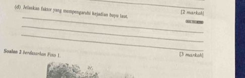 Jelaskan faktor yang mempengaruhi kejadian bayu laut. 
[2 markah] 
_ 

_ 
Soalan 2 berdasarkan Foto 1. 
[3 markah]