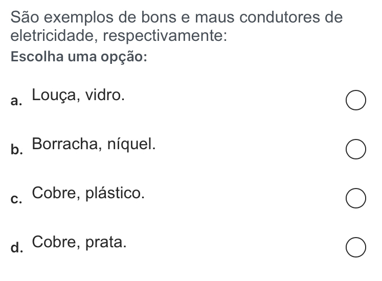 São exemplos de bons e maus condutores de
eletricidade, respectivamente:
Escolha uma opção:
a. Louça, vidro.
b. Borracha, níquel.
c. Cobre, plástico.
d. Cobre, prata.