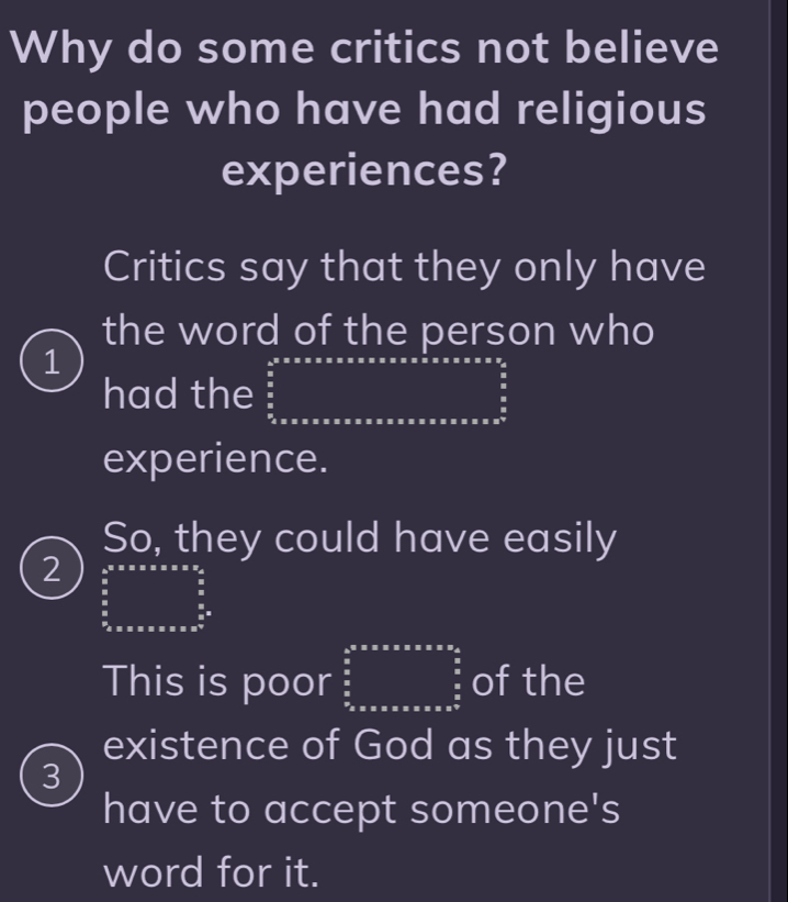 Why do some critics not believe
people who have had religious
experiences?
Critics say that they only have
the word of the person who
1
had the
experience.
So, they could have easily
2
This is poor beginarrayr b^(a* 5* 5)* x* 2* 2s^2_i=^5 frac (sumlimits _i=1)^52 sumlimits _(i=1)^5= of the
existence of God as they just
3
have to accept someone's
word for it.