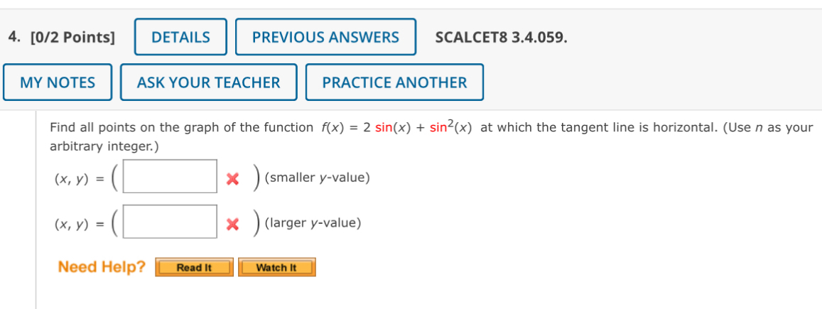 DETAILS PREVIOUS ANSWERS SCALCET8 3.4.059.
MY NOTES ASK YOUR TEACHER PRACTICE ANOTHER
Find all points on the graph of the function f(x)=2sin (x)+sin^2(x) at which the tangent line is horizontal. (Use n as your
arbitrary integer.)
(x,y)=(□ * ) (smaller y -value)
(x,y)=(□ * ) (larger y -value)
Need Help? Read It Watch It