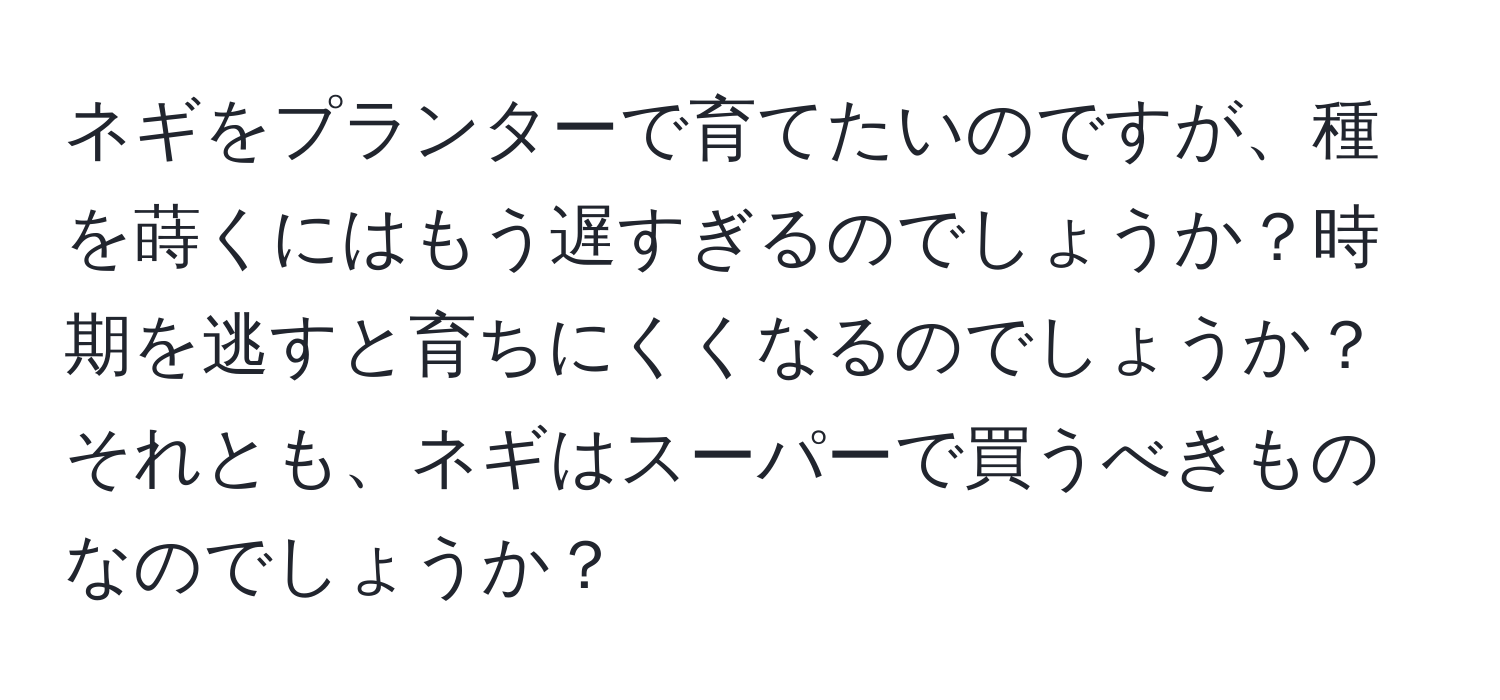 ネギをプランターで育てたいのですが、種を蒔くにはもう遅すぎるのでしょうか？時期を逃すと育ちにくくなるのでしょうか？それとも、ネギはスーパーで買うべきものなのでしょうか？