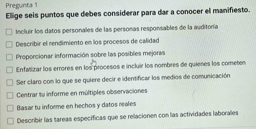 Pregunta 1
Elige seis puntos que debes considerar para dar a conocer el manifiesto.
Incluir los datos personales de las personas responsables de la auditoría
Describir el rendimiento en los procesos de calidad
Proporcionar información sobre las posibles mejoras
Enfatizar los errores en los procesos e incluir los nombres de quienes los cometen
Ser claro con lo que se quiere decir e identificar los medios de comunicación
Centrar tu informe en múltiples observaciones
Basar tu informe en hechos y datos reales
Describir las tareas específicas que se relacionen con las actividades laborales