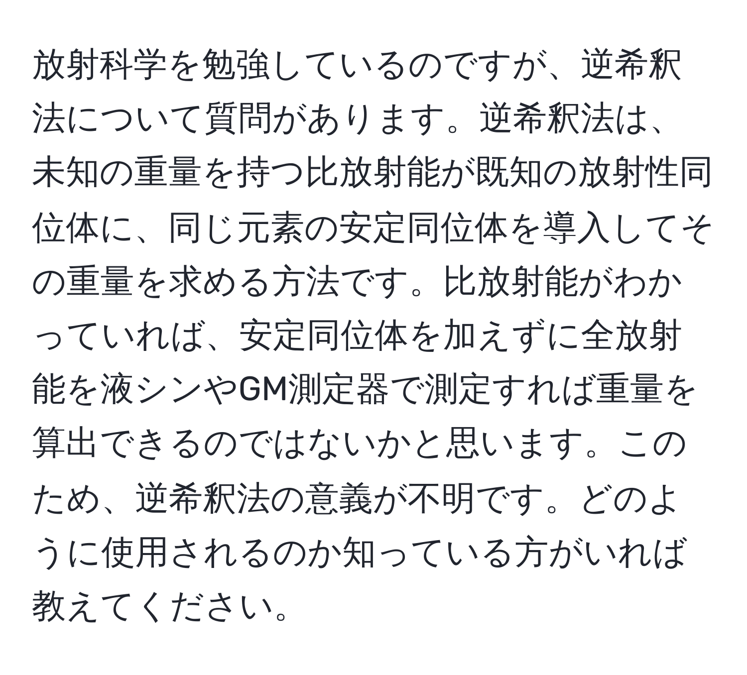 放射科学を勉強しているのですが、逆希釈法について質問があります。逆希釈法は、未知の重量を持つ比放射能が既知の放射性同位体に、同じ元素の安定同位体を導入してその重量を求める方法です。比放射能がわかっていれば、安定同位体を加えずに全放射能を液シンやGM測定器で測定すれば重量を算出できるのではないかと思います。このため、逆希釈法の意義が不明です。どのように使用されるのか知っている方がいれば教えてください。