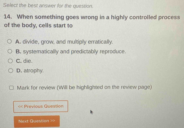 Select the best answer for the question.
14. When something goes wrong in a highly controlled process
of the body, cells start to
A. divide, grow, and multiply erratically.
B. systematically and predictably reproduce.
C. die.
D. atrophy.
Mark for review (Will be highlighted on the review page)
Previous Question
Next Question