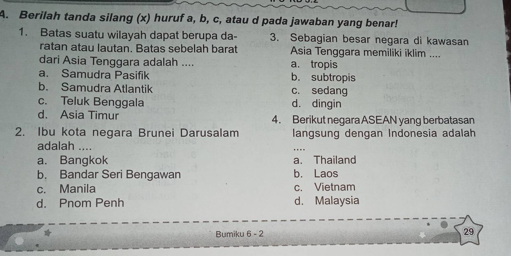 Berilah tanda silang (x) huruf a, b, c, atau d pada jawaban yang benar!
1. Batas suatu wilayah dapat berupa da - 3. Sebagian besar negara di kawasan
ratan atau lautan. Batas sebelah barat Asia Tenggara memiliki iklim ....
dari Asia Tenggara adalah .... a. tropis
a. Samudra Pasifik b. subtropis
b. Samudra Atlantik c. sedang
c. Teluk Benggala d. dingin
d. Asia Timur
4. Berikut negara ASEAN yang berbatasan
2. Ibu kota negara Brunei Darusalam langsung dengan Indonesia adalah
adalah ....
a. Bangkok a. Thailand
b. Bandar Seri Bengawan b. Laos
c. Manila c. Vietnam
d. Pnom Penh d. Malaysia
Bumiku 6 - 2
29