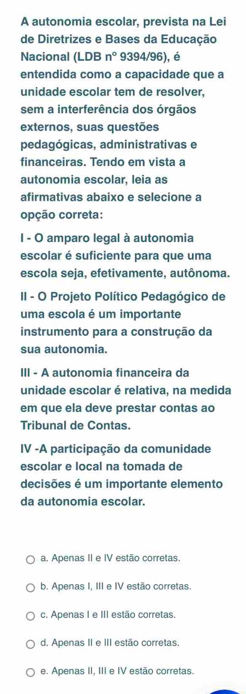 A autonomia escolar, prevista na Lei
de Diretrizes e Bases da Educação
Nacional (LDB n° 9394/96), é
entendida como a capacidade que a
unidade escolar tem de resolver,
sem a interferência dos órgãos
externos, suas questões
pedagógicas, administrativas e
financeiras. Tendo em vista a
autonomia escolar, leia as
afirmativas abaixo e selecione a
opção correta:
I - O amparo legal à autonomia
escolar é suficiente para que uma
escola seja, efetivamente, autônoma.
II - O Projeto Político Pedagógico de
uma escola é um importante
instrumento para a construção da
sua autonomia.
III - A autonomia financeira da
unidade escolar é relativa, na medida
em que ela deve prestar contas ao
Tribunal de Contas.
IV -A participação da comunidade
escolar e local na tomada de
decisões é um importante elemento
da autonomia escolar.
a. Apenas II e IV estão corretas.
b. Apenas I, III e IV estão corretas.
c. Apenas I e III estão corretas.
d. Apenas II e III estão corretas.
e. Apenas II, III e IV estão corretas.