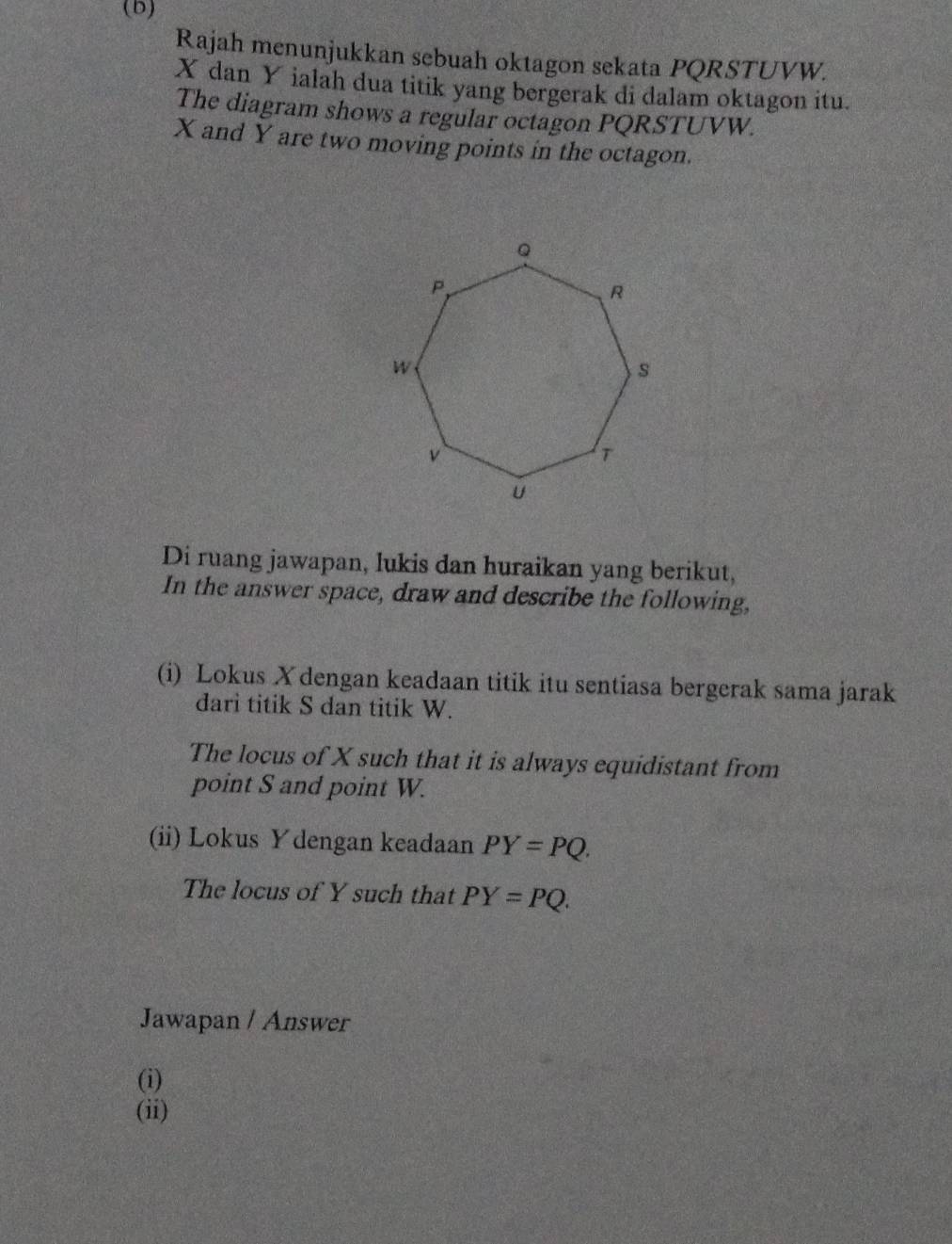 Rajah menunjukkan sebuah oktagon sekata PQRSTUVW.
X dan Y ialah dua titik yang bergerak di dalam oktagon itu. 
The diagram shows a regular octagon PQRSTUVW.
X and Y are two moving points in the octagon. 
Di ruang jawapan, lukis dan huraikan yang berikut, 
In the answer space, draw and describe the following, 
(i) Lokus Xdengan keadaan titik itu sentiasa bergerak sama jarak 
dari titik S dan titik W. 
The locus of X such that it is always equidistant from 
point S and point W. 
(ii) Lokus Ydengan keadaan PY=PQ. 
The locus of Y such that PY=PQ. 
Jawapan / Answer 
(i) 
(ii)