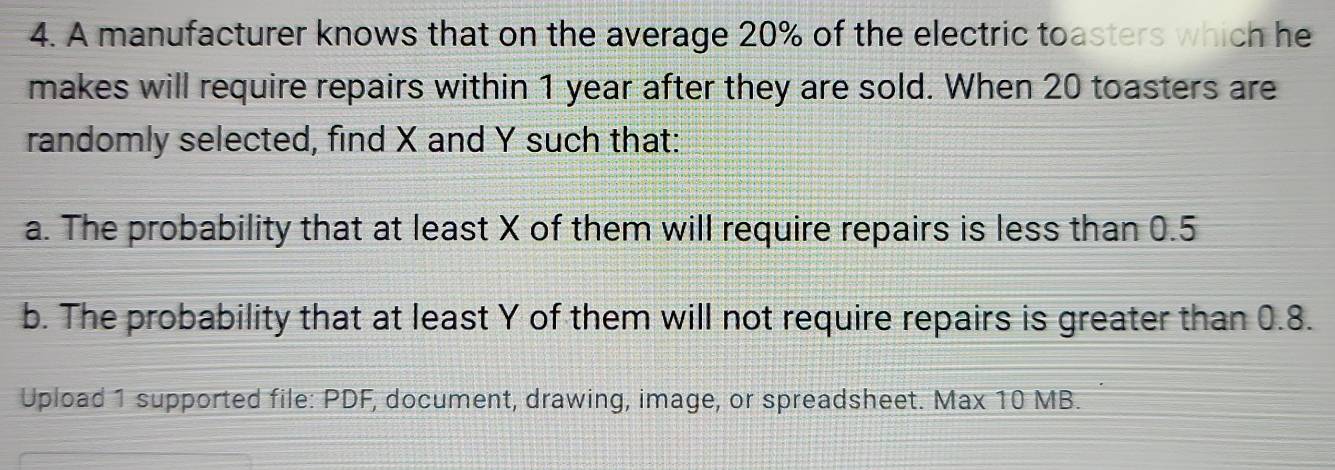 A manufacturer knows that on the average 20% of the electric toasters which he 
makes will require repairs within 1 year after they are sold. When 20 toasters are 
randomly selected, find X and Y such that: 
a. The probability that at least X of them will require repairs is less than 0.5
b. The probability that at least Y of them will not require repairs is greater than 0.8. 
Upload 1 supported file: PDF, document, drawing, image, or spreadsheet. Max 10 MB.