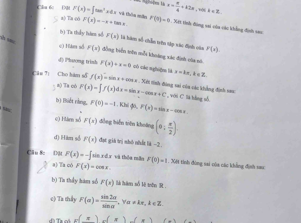 các nghiệm là x= π /4 +k2π , với k∈ Z.
a) Ta có F(x)=-x+tan x. 
Câu 6: Đặt F(x)=∈t tan^2xdx và thỏa mãn F(0)=0. Xét tính đúng sai của các khẳng định sau:
h sau
b) Ta thầy hàm số F(x) là hàm số chẵn trên tập xác định của F(x).
c) Hàm số F(x) đồng biến trên mỗi khoảng xác định của nó.
d) Phương trình F(x)+x=0 có các nghiệm là x=kπ , k∈ Z. 
Câu 7: Cho hàm số f(x)=sin x+cos x. Xét tính đúng sai của các khẳng định sau:
a) Ta có F(x)=∈t f(x)dx=sin x-cos x+C , với C là hằng số.
b) Biết rằng, F(0)=-1. Khi đó, F(x)=sin x-cos x. 
sau:
c) Hàm số F(x) đồng biến trên khoảng (0; π /2 ). 
d) Hàm số F(x) đạt giá trị nhỏ nhất là −2.
Câu 8: Đặt F(x)=-∈t sin xdx và thỏa mãn F(0)=1. Xét tính đúng sai của các khẳng định sau:
a) Ta có F(x)=cos x. 
b) Ta thấy hàm số F(x) là hàm số lẻ trên R .
c) Ta thấy F(alpha )= sin 2alpha /sin alpha  , forall alpha != kπ , k∈ Z. 
d) Ta có F(_ π )_F(π )(π )(π ) ()