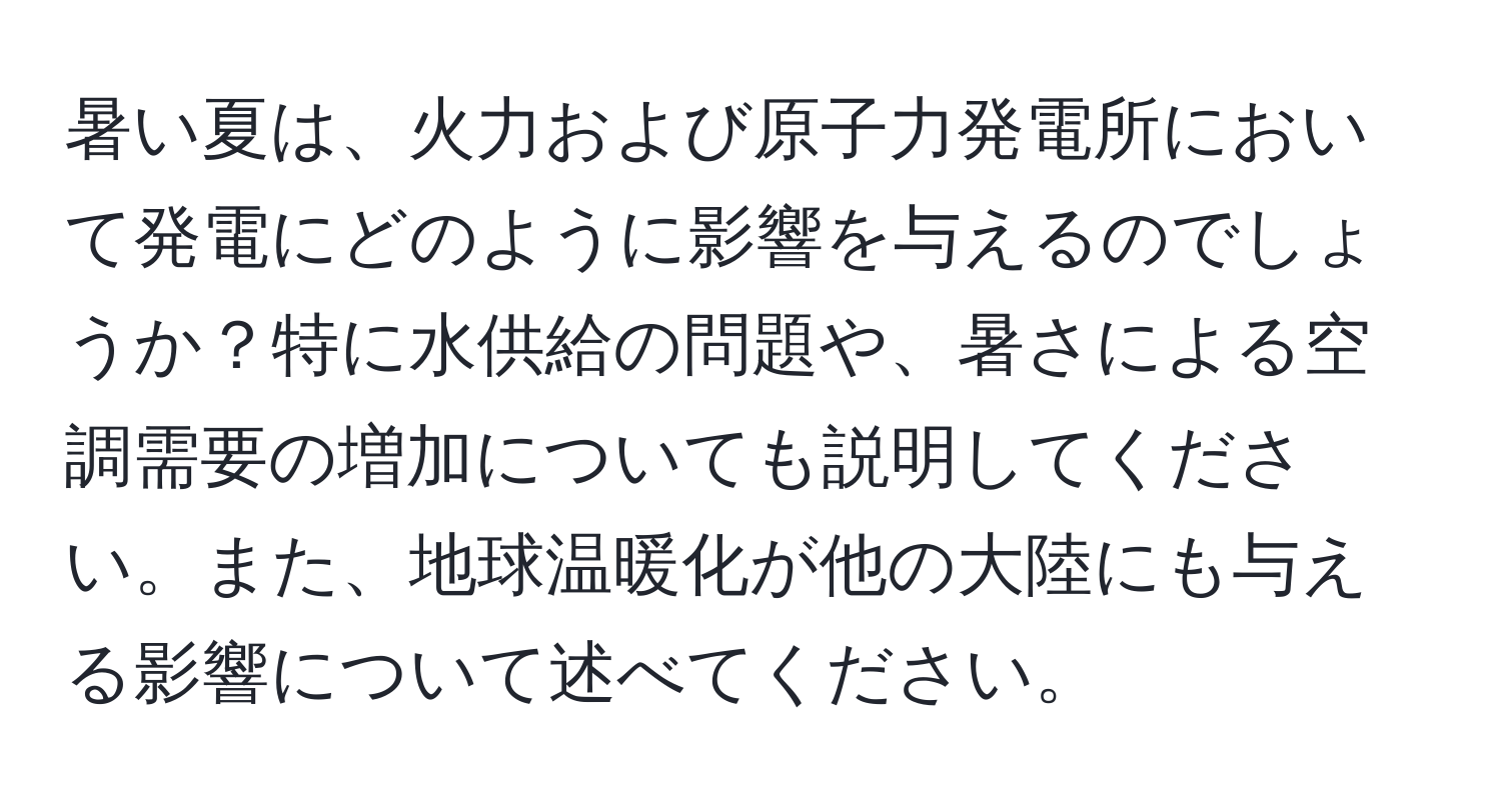 暑い夏は、火力および原子力発電所において発電にどのように影響を与えるのでしょうか？特に水供給の問題や、暑さによる空調需要の増加についても説明してください。また、地球温暖化が他の大陸にも与える影響について述べてください。