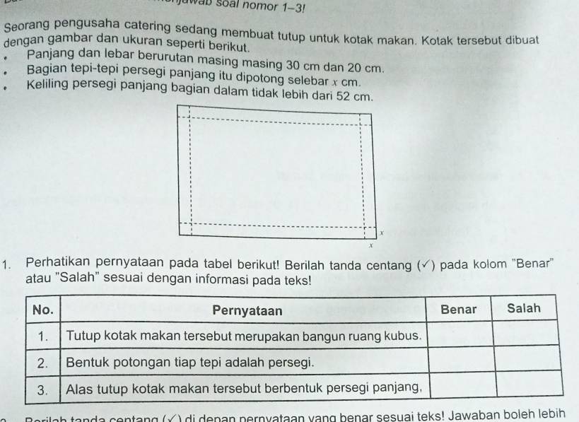 jawab soal nomor 1-3! 
Seorang pengusaha catering sedang membuat tutup untuk kotak makan. Kotak tersebut dibuat 
dengan gambar dan ukuran seperti berikut. 
Panjang dan lebar berurutan masing masing 30 cm dan 20 cm. 
* Bagian tepi-tepi persegi panjang itu dipotong selebar x cm. 
. Keliling persegi panjang bagian dalam tidak lebih dari 52 cm.
x
x
1. Perhatikan pernyataan pada tabel berikut! Berilah tanda centang ( (√) pada kolom 'Benar' 
atau "Salah" sesuai dengan informasi pada teks! 
a ce ntang (Ý ) di denan pernyataan vạng benar sesuai teks! Jawaban boleh lebih