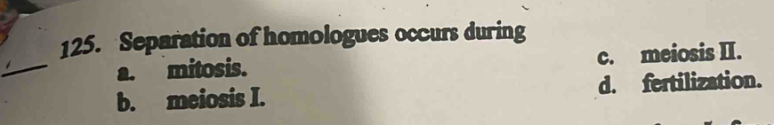 Separation of homologues occurs during
_
a. mitosis. c. meiosis II.
b. meiosis I. d. fertilization.