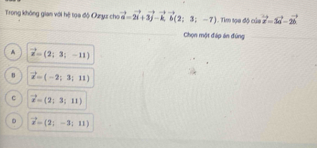 Trong không gian với hệ tọa độ Ozyz cho vector a=2vector i+3vector j-vector k, vector b(2;3;-7). Tìm tọa dphi csin vector x=3vector a-2vector b
Chọn một đáp án đúng
A vector x=(2;3;-11)
B vector x=(-2;3;11)
C vector x=(2;3;11)
D vector x=(2;-3;11)