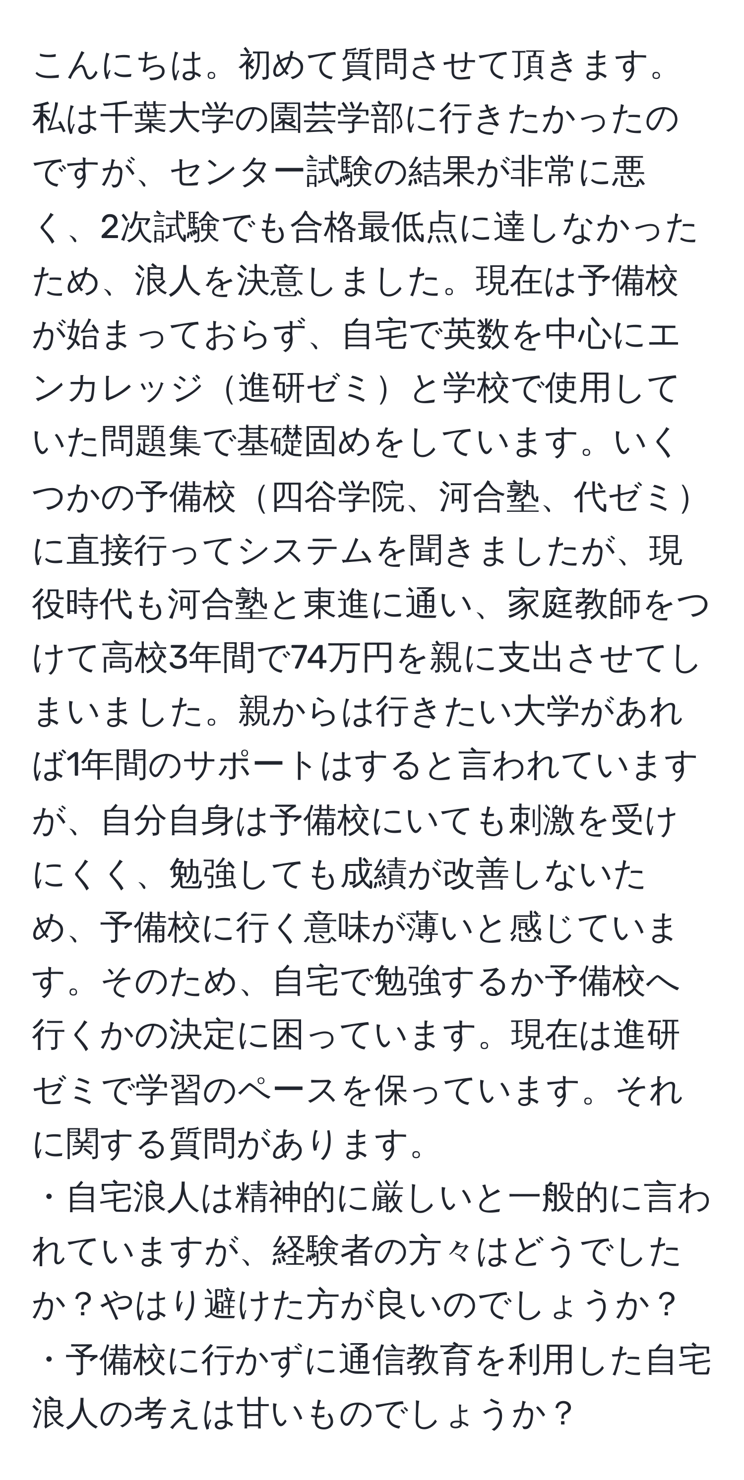 こんにちは。初めて質問させて頂きます。私は千葉大学の園芸学部に行きたかったのですが、センター試験の結果が非常に悪く、2次試験でも合格最低点に達しなかったため、浪人を決意しました。現在は予備校が始まっておらず、自宅で英数を中心にエンカレッジ進研ゼミと学校で使用していた問題集で基礎固めをしています。いくつかの予備校四谷学院、河合塾、代ゼミに直接行ってシステムを聞きましたが、現役時代も河合塾と東進に通い、家庭教師をつけて高校3年間で74万円を親に支出させてしまいました。親からは行きたい大学があれば1年間のサポートはすると言われていますが、自分自身は予備校にいても刺激を受けにくく、勉強しても成績が改善しないため、予備校に行く意味が薄いと感じています。そのため、自宅で勉強するか予備校へ行くかの決定に困っています。現在は進研ゼミで学習のペースを保っています。それに関する質問があります。
・自宅浪人は精神的に厳しいと一般的に言われていますが、経験者の方々はどうでしたか？やはり避けた方が良いのでしょうか？
・予備校に行かずに通信教育を利用した自宅浪人の考えは甘いものでしょうか？