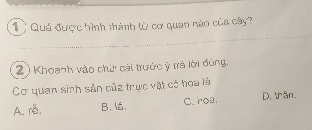 1 ) Quả được hình thành từ cơ quan nào của cây?
2) Khoanh vào chữ cái trước ý trả lời đúng.
Cơ quan sinh sản của thực vật có hoa là
A. rễ. B. lá. C. hoa.
D. thân.