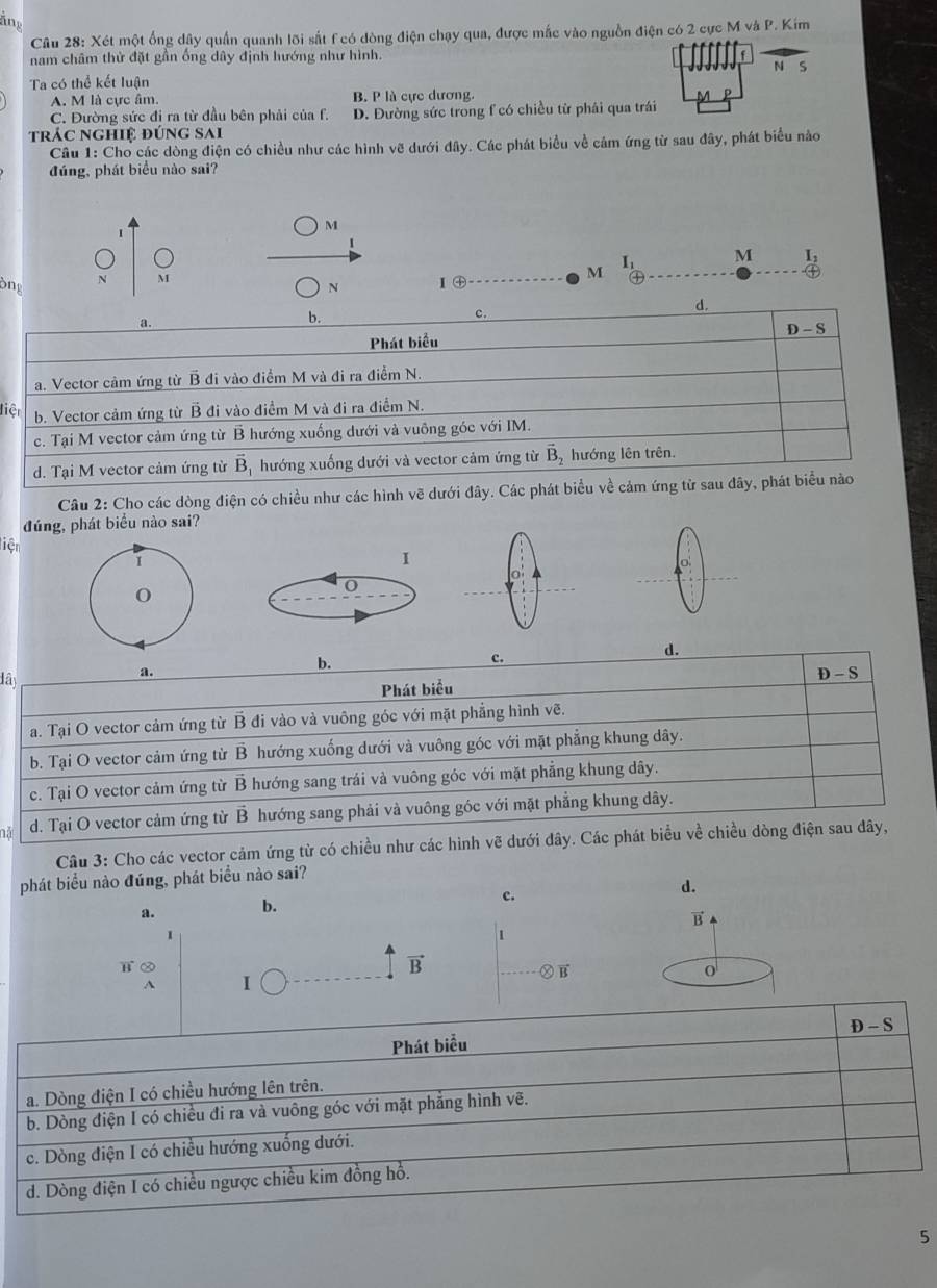 ing
Câu 28: Xét một ống dây quần quanh lõi sắt f có dòng điện chạy qua, được mắc vào nguồn điện có 2 cực M và P. Kim
nam châm thử đặt gần ống dây định hướng như hình.
N s
Ta có thể kết luận
A. M là cực âm. B. P là cực dương.
C. Đường sức đi ra từ đầu bên phải của f. D. Đường sức trong f có chiều từ phải qua trái
trác nghiệ đúng sai
Câu 1: Cho các dòng điện có chiều như các hình vẽ dưới đây. Các phát biểu về cám ứng từ sau đây, phát biểu nào
đúng, phát biểu nào sai?
M

I_1 M I_2
N M
M
Ông N Ⅰ㊉___
d.
a.
b.
c.
D-S
Phát biểu
a. Vector cảm ứng từ B đi vào điểm M và đi ra điểm N.
liệt b. Vector cảm ứng từ B đi vào điểm M và đi ra điểm N.
c. Tại M vector cảm ứng từ B hướng xuống dưới và vuông góc với IM.
d. Tại M vector cảm ứng từ vector B_1 hướng xuống dưới và vector cảm ứng từ vector D hướng lên trên.
Câu 2: Cho các dòng điện có chiều như các hình vẽ dưới đây. Các phát biểu về cảm ứng từ sau đãy, phát biểu nào
đúng, phát biểu nào sai?
liện
1
I
o
0
b.
c.
d.
đây
a. D - S
Phát biểu
a. Tại O vector cảm ứng từ B đi vào và vuông góc với mặt phẳng hình vẽ.
b. Tại O vector cảm ứng từ B hướng xuống dưới và vuông góc với mặt phẳng khung dây.
c. Tại O vector cảm ứng từ B hướng sang trái và vuông góc với mặt phẳng khung dây.
d. Tại O vector cảm ứng từ B hướng sang phải và vuông góc với mặt phẳng khung dây.
Câu 3: Cho các vector cảm ứng từ có chiều như các hình vẽ dưới đây. Các phát biểu về chiều dòng điện sau đây,
phát biểu nào đúng, phát biểu nào sai?
d.
a. b.
c.
B
1
1
vector B
b ② o
Ⓧ vector B
A I
5