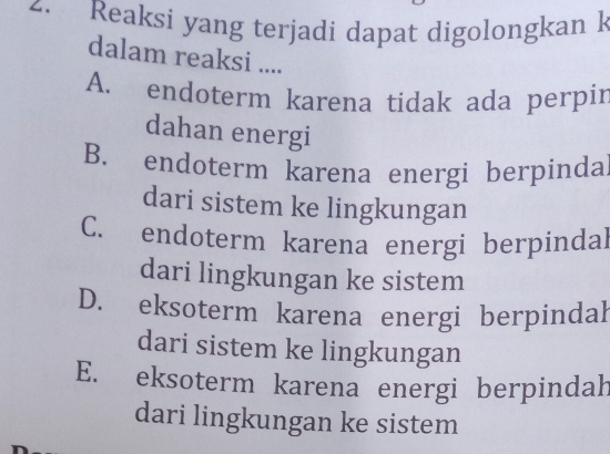 Reaksi yang terjadi dapat digolongkan k
dalam reaksi ....
A. endoterm karena tidak ada perpir
dahan energi
B. endoterm karena energi berpinda
dari sistem ke lingkungan
C. endoterm karena energi berpindal
dari lingkungan ke sistem
D. eksoterm karena energi berpindal
dari sistem ke lingkungan
E. eksoterm karena energi berpindah
dari lingkungan ke sistem